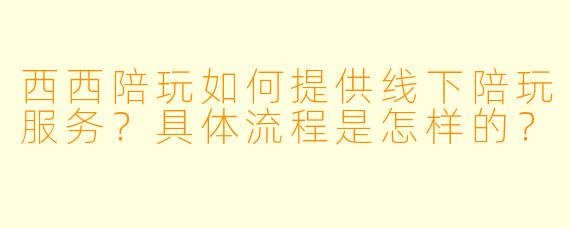 西西陪玩如何提供线下陪玩服务？具体流程是怎样的？