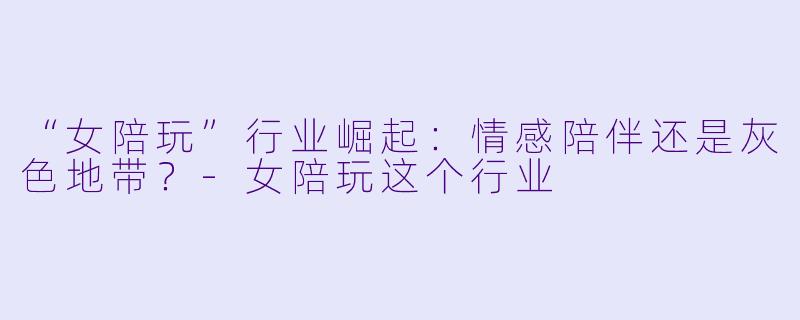 “女陪玩”行业崛起：情感陪伴还是灰色地带？-女陪玩这个行业