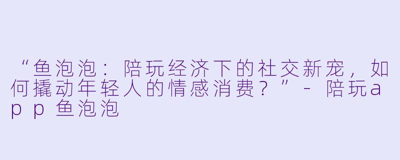 “鱼泡泡：陪玩经济下的社交新宠，如何撬动年轻人的情感消费？”-陪玩app鱼泡泡