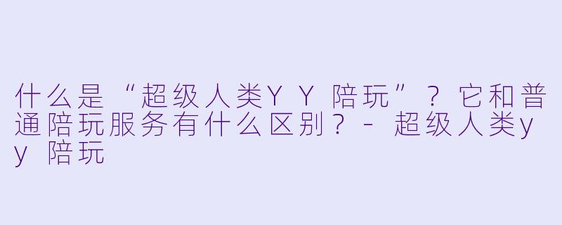 什么是“超级人类YY陪玩”？它和普通陪玩服务有什么区别？-超级人类yy陪玩