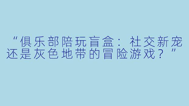 “俱乐部陪玩盲盒：社交新宠还是灰色地带的冒险游戏？”