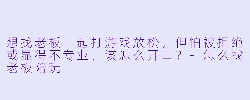 想找老板一起打游戏放松，但怕被拒绝或显得不专业，该怎么开口？-怎么找老板陪玩