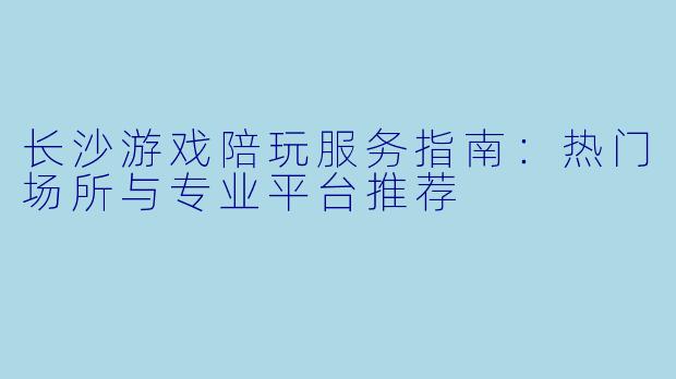 长沙游戏陪玩服务指南：热门场所与专业平台推荐