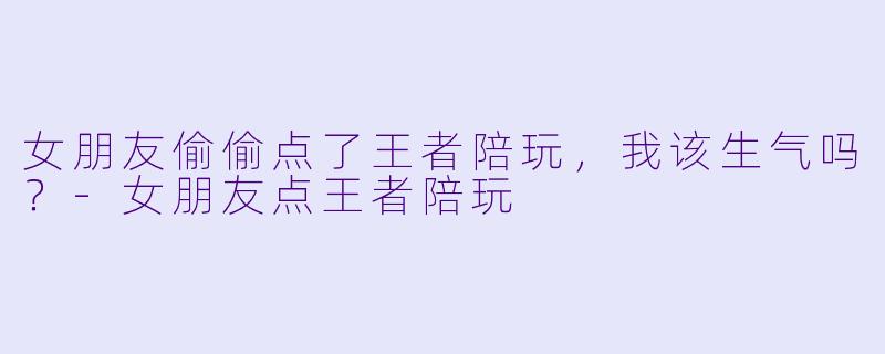 女朋友偷偷点了王者陪玩，我该生气吗？-女朋友点王者陪玩
