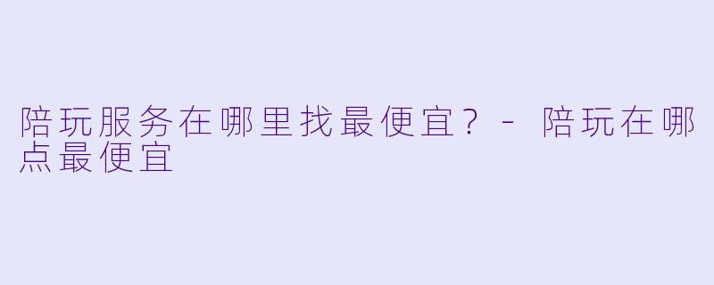 陪玩服务在哪里找最便宜？-陪玩在哪点最便宜