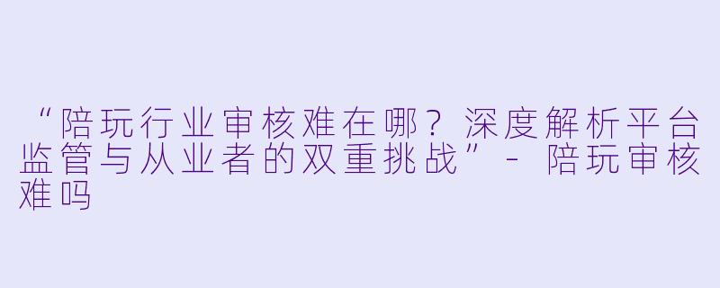 “陪玩行业审核难在哪？深度解析平台监管与从业者的双重挑战”-陪玩审核难吗