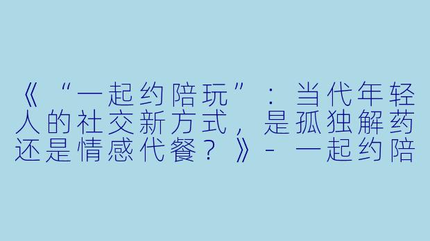《“一起约陪玩”：当代年轻人的社交新方式，是孤独解药还是情感代餐？》-一起约陪玩