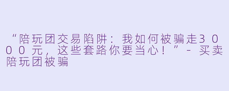 “陪玩团交易陷阱：我如何被骗走3000元，这些套路你要当心！”-买卖陪玩团被骗