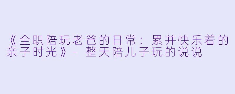 《全职陪玩老爸的日常：累并快乐着的亲子时光》-整天陪儿子玩的说说
