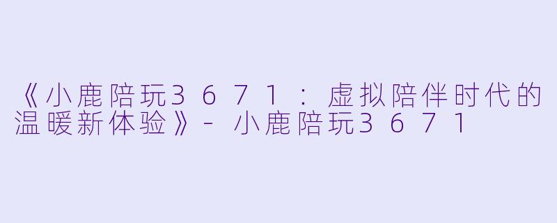 《小鹿陪玩3671：虚拟陪伴时代的温暖新体验》-小鹿陪玩3671