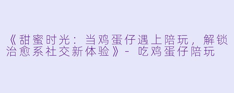 《甜蜜时光:当鸡蛋仔遇上陪玩,解锁治愈系社交新体验》-吃鸡蛋仔陪玩