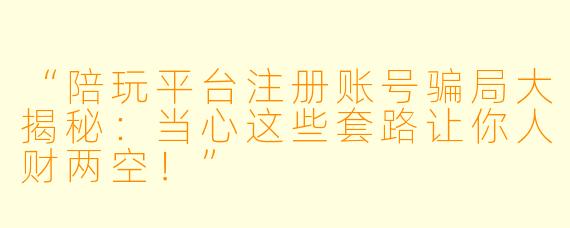 “陪玩平台注册账号骗局大揭秘：当心这些套路让你人财两空！”