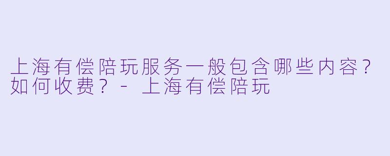 上海有偿陪玩服务一般包含哪些内容？如何收费？-上海有偿陪玩
