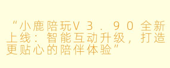 “小鹿陪玩V3.90全新上线：智能互动升级，打造更贴心的陪伴体验”