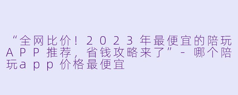 “全网比价！2023年最便宜的陪玩APP推荐，省钱攻略来了”-哪个陪玩app价格最便宜