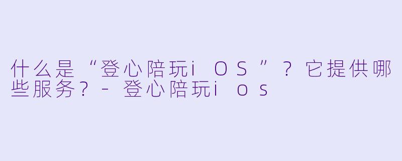 什么是“登心陪玩iOS”？它提供哪些服务？-登心陪玩ios