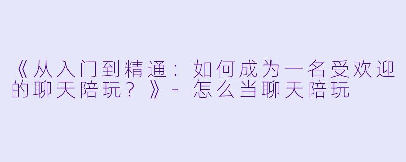 《从入门到精通：如何成为一名受欢迎的聊天陪玩？》-怎么当聊天陪玩
