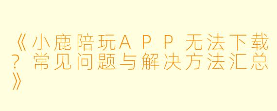 《小鹿陪玩APP无法下载？常见问题与解决方法汇总》
