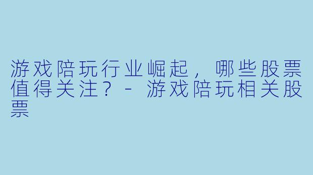 游戏陪玩行业崛起，哪些股票值得关注？-游戏陪玩相关股票