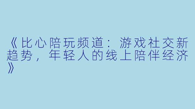 《比心陪玩频道：游戏社交新趋势，年轻人的线上陪伴经济》