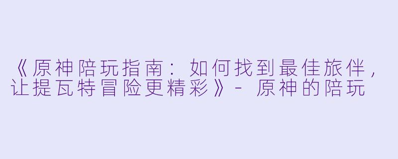 《原神陪玩指南：如何找到最佳旅伴，让提瓦特冒险更精彩》-原神的陪玩