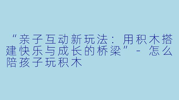 “亲子互动新玩法：用积木搭建快乐与成长的桥梁”-怎么陪孩子玩积木