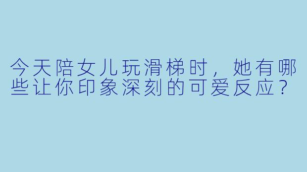 今天陪女儿玩滑梯时，她有哪些让你印象深刻的可爱反应？