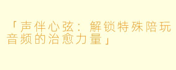 「声伴心弦：解锁特殊陪玩音频的治愈力量」