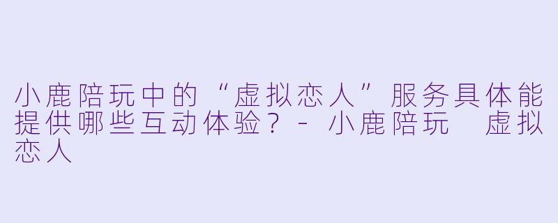 小鹿陪玩中的“虚拟恋人”服务具体能提供哪些互动体验？-小鹿陪玩 虚拟恋人
