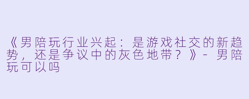 《男陪玩行业兴起：是游戏社交的新趋势，还是争议中的灰色地带？》-男陪玩可以吗