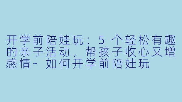 开学前陪娃玩：5个轻松有趣的亲子活动，帮孩子收心又增感情-如何开学前陪娃玩