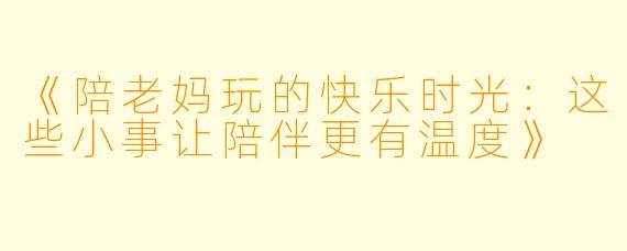 《陪老妈玩的快乐时光：这些小事让陪伴更有温度》