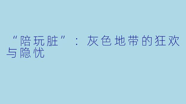 “陪玩脏”：灰色地带的狂欢与隐忧