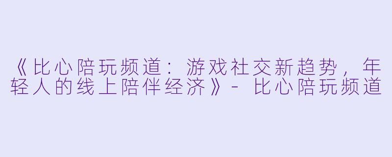 《比心陪玩频道：游戏社交新趋势，年轻人的线上陪伴经济》-比心陪玩频道