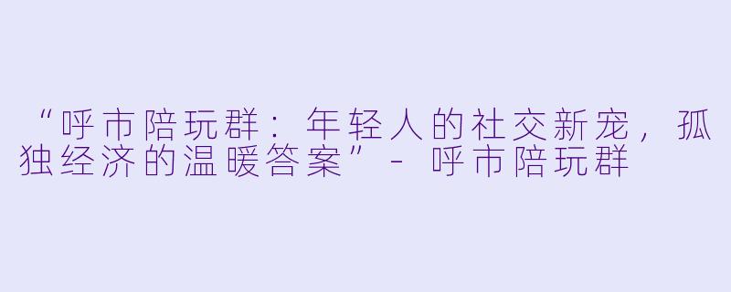 “呼市陪玩群：年轻人的社交新宠，孤独经济的温暖答案”-呼市陪玩群