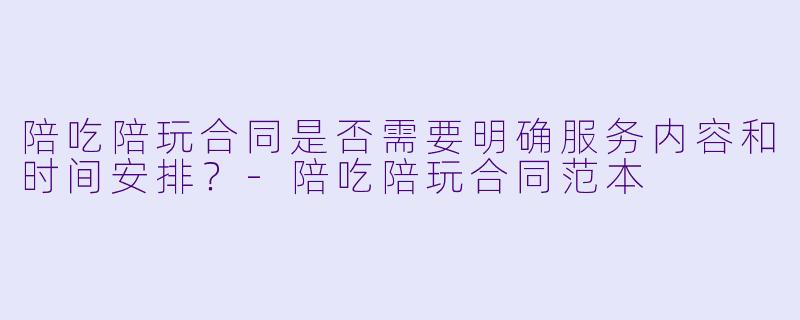 陪吃陪玩合同是否需要明确服务内容和时间安排？-陪吃陪玩合同范本