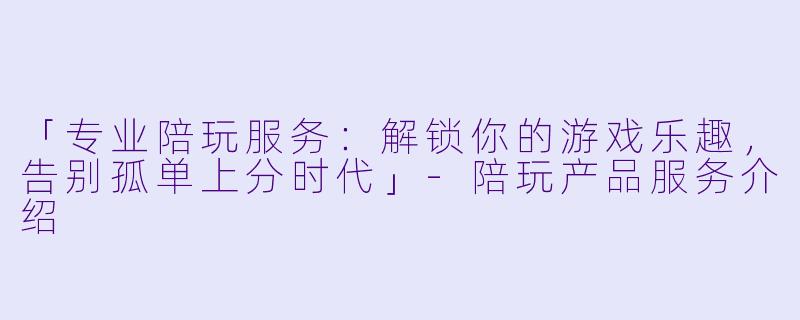 「专业陪玩服务：解锁你的游戏乐趣，告别孤单上分时代」-陪玩产品服务介绍