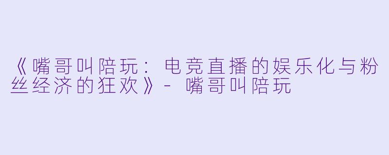 《嘴哥叫陪玩：电竞直播的娱乐化与粉丝经济的狂欢》-嘴哥叫陪玩