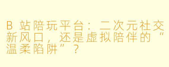 B站陪玩平台：二次元社交新风口，还是虚拟陪伴的“温柔陷阱”？