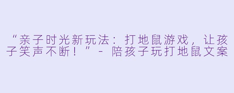“亲子时光新玩法：打地鼠游戏，让孩子笑声不断！”-陪孩子玩打地鼠文案