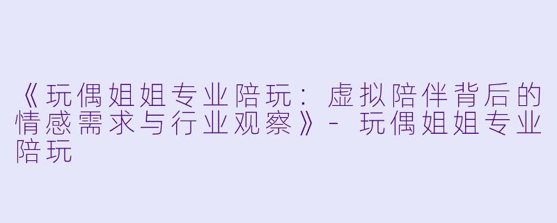 《玩偶姐姐专业陪玩：虚拟陪伴背后的情感需求与行业观察》-玩偶姐姐专业陪玩