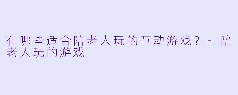 有哪些适合陪老人玩的互动游戏？-陪老人玩的游戏