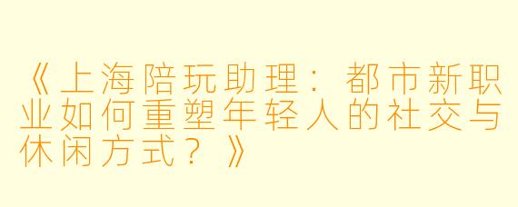 《上海陪玩助理:都市新职业如何重塑年轻人的社交与休闲方式?》