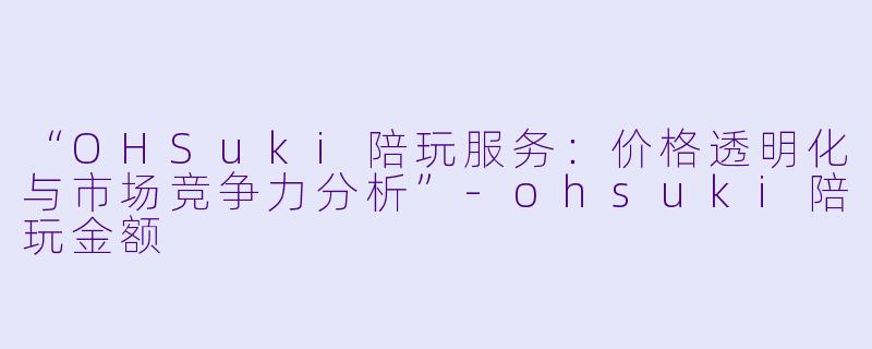 “OHSuki陪玩服务：价格透明化与市场竞争力分析”-ohsuki陪玩金额