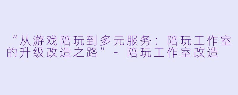 “从游戏陪玩到多元服务：陪玩工作室的升级改造之路”-陪玩工作室改造