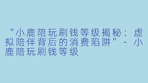 “小鹿陪玩刷钱等级揭秘：虚拟陪伴背后的消费陷阱”-小鹿陪玩刷钱等级