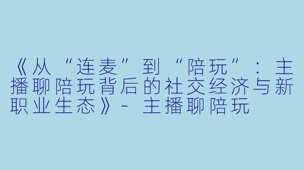 《从“连麦”到“陪玩”：主播聊陪玩背后的社交经济与新职业生态》-主播聊陪玩