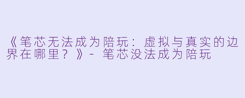 《笔芯无法成为陪玩：虚拟与真实的边界在哪里？》-笔芯没法成为陪玩