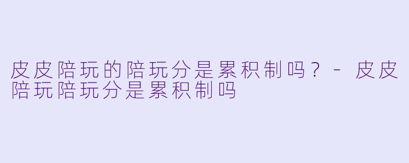 皮皮陪玩的陪玩分是累积制吗？-皮皮陪玩陪玩分是累积制吗