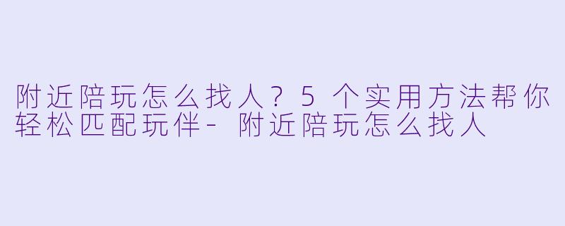 附近陪玩怎么找人？5个实用方法帮你轻松匹配玩伴-附近陪玩怎么找人